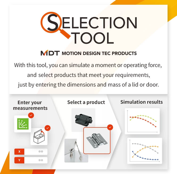 MDT Motion Design Tec Product Selection Tool With this tool, you can simulate a moment or operating force, and select products that meet your requirements, just by entering the dimensions and mass of a lid or door.